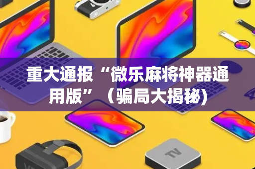 重大通报“微乐麻将神器通用版”（骗局大揭秘)