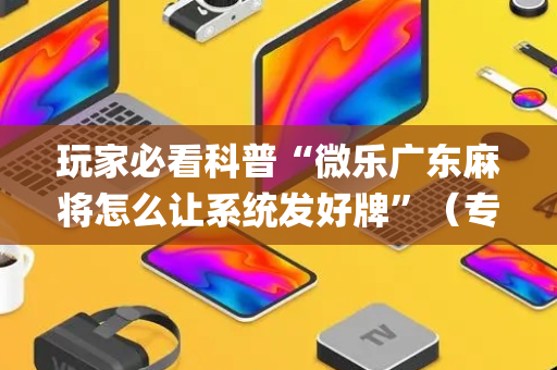 玩家必看科普“微乐广东麻将怎么让系统发好牌”（专用神器)