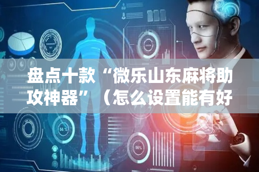 盘点十款“微乐山东麻将助攻神器”（怎么设置能有好牌)