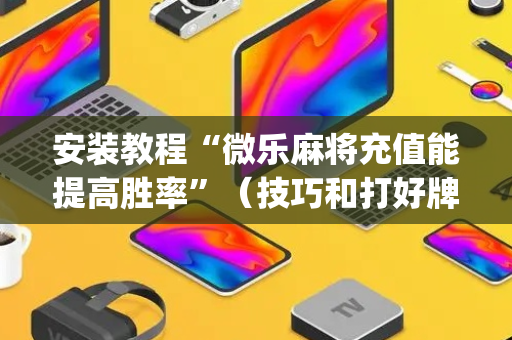 安装教程“微乐麻将充值能提高胜率”（技巧和打好牌方法)
