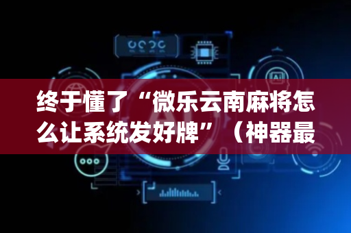终于懂了“微乐云南麻将怎么让系统发好牌”（神器最新免费)