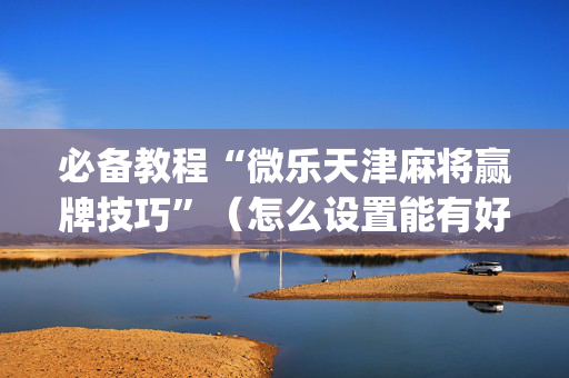必备教程“微乐天津麻将赢牌技巧”（怎么设置能有好牌)