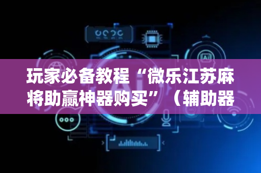 玩家必备教程“微乐江苏麻将助赢神器购买”（辅助器下载)