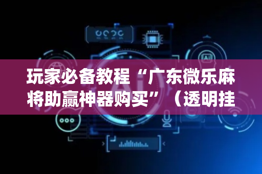 玩家必备教程“广东微乐麻将助赢神器购买”（透明挂辅助器)