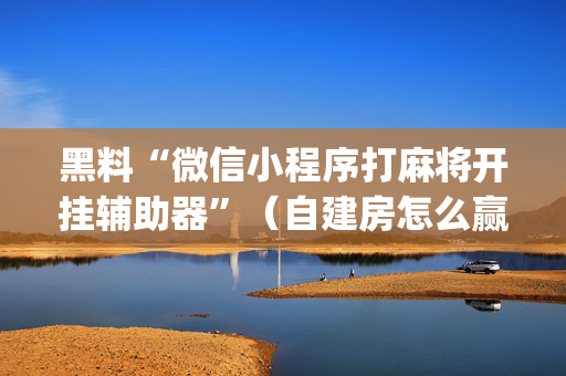 黑料“微信小程序打麻将开挂辅助器”（自建房怎么赢)