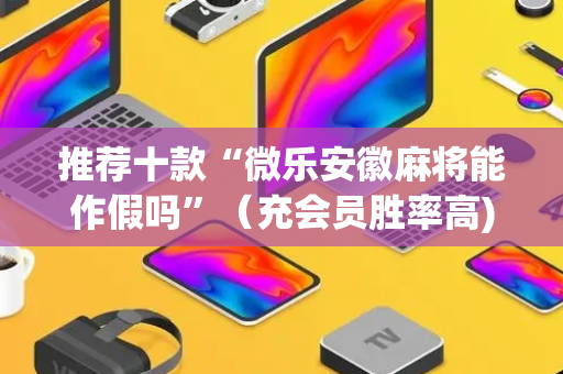 推荐十款“微乐安徽麻将能作假吗”（充会员胜率高)