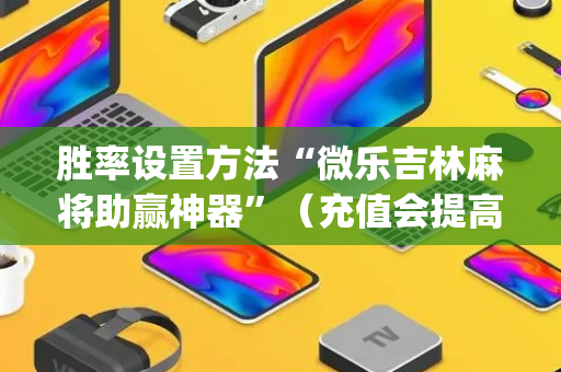 胜率设置方法“微乐吉林麻将助赢神器”（充值会提高胜率么)