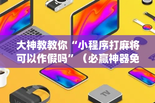 大神教教你“小程序打麻将可以作假吗”（必赢神器免费安装)