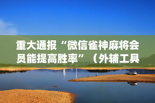 重大通报“微信雀神麻将会员能提高胜率”（外辅工具)