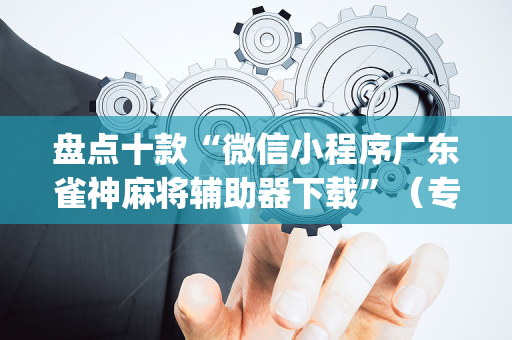 盘点十款“微信小程序广东雀神麻将辅助器下载”（专用神器下载)