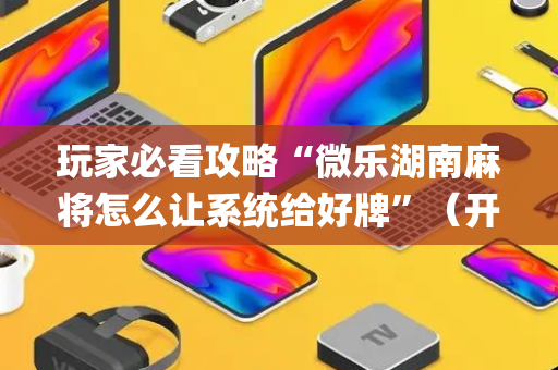 玩家必看攻略“微乐湖南麻将怎么让系统给好牌”（开挂神器下载)