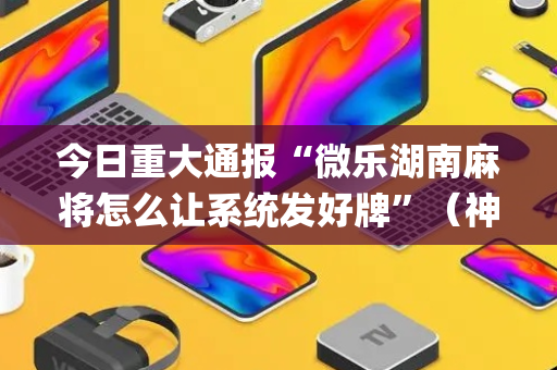 今日重大通报“微乐湖南麻将怎么让系统发好牌”（神器最新免费)