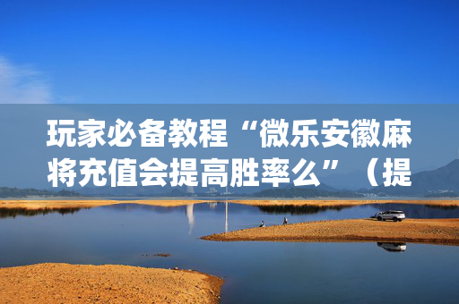 玩家必备教程“微乐安徽麻将充值会提高胜率么”（提高胜率技巧)