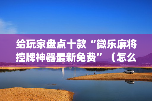 给玩家盘点十款“微乐麻将控牌神器最新免费”（怎么让系统给你发好牌)