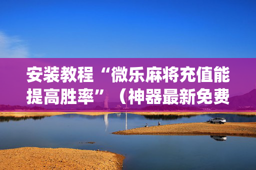 安装教程“微乐麻将充值能提高胜率”（神器最新免费)