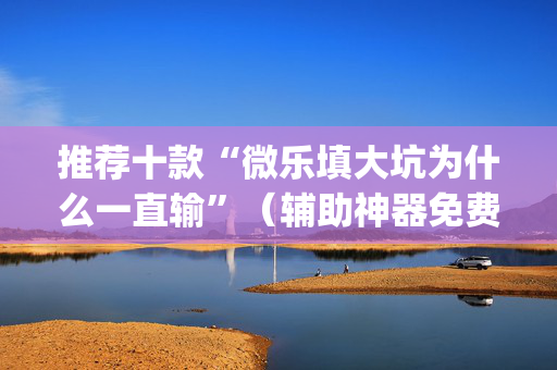 推荐十款“微乐填大坑为什么一直输”（辅助神器免费)