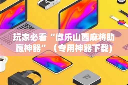 玩家必看“微乐山西麻将助赢神器”（专用神器下载)