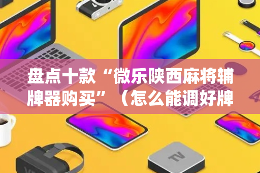 盘点十款“微乐陕西麻将辅牌器购买”（怎么能调好牌)