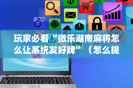 玩家必看“微乐湖南麻将怎么让系统发好牌”（怎么提高胜率)