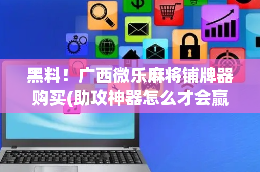 黑料！广西微乐麻将铺牌器购买(助攻神器怎么才会赢)