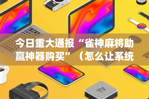 今日重大通报“雀神麻将助赢神器购买”（怎么让系统给你发好牌)