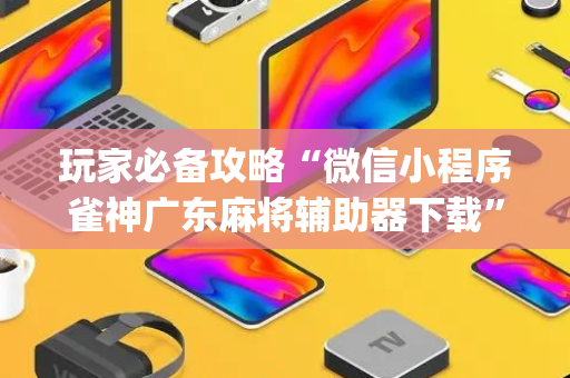 玩家必备攻略“微信小程序雀神广东麻将辅助器下载”（好友房怎么才能赢)