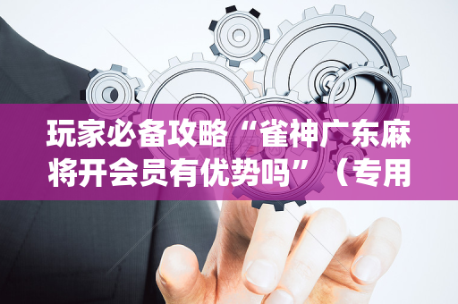 玩家必备攻略“雀神广东麻将开会员有优势吗”（专用神器)