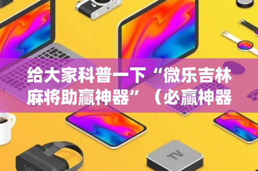给大家科普一下“微乐吉林麻将助赢神器”（必赢神器免费安装)