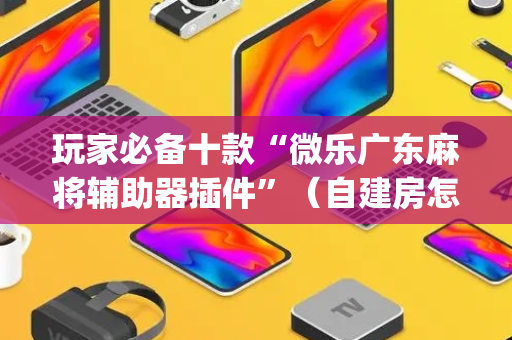 玩家必备十款“微乐广东麻将辅助器插件”（自建房怎么拿好牌)