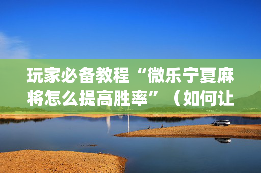 玩家必备教程“微乐宁夏麻将怎么提高胜率”（如何让系统发好牌)