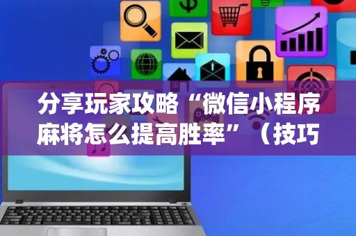 分享玩家攻略“微信小程序麻将怎么提高胜率”（技巧和打好牌方法)