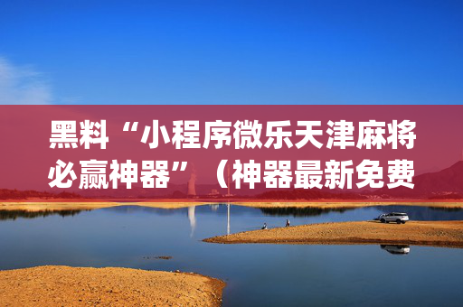 黑料“小程序微乐天津麻将必赢神器”（神器最新免费)