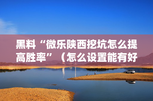 黑料“微乐陕西挖坑怎么提高胜率”（怎么设置能有好牌)