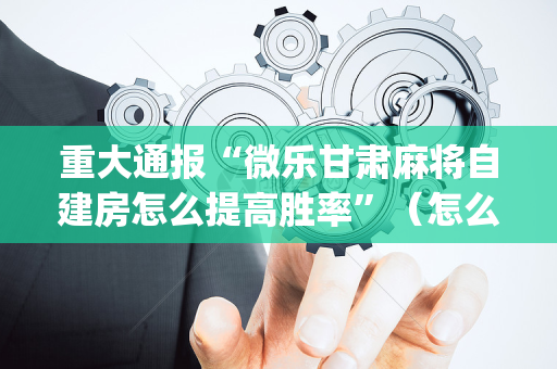 重大通报“微乐甘肃麻将自建房怎么提高胜率”（怎么能调好牌)