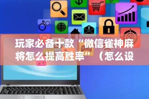 玩家必备十款“微信雀神麻将怎么提高胜率”（怎么设置才能赢)