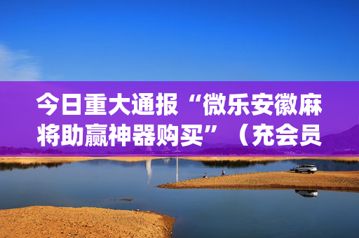 今日重大通报“微乐安徽麻将助赢神器购买”（充会员胜率高)