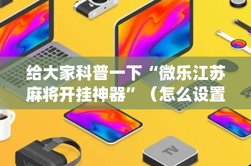 给大家科普一下“微乐江苏麻将开挂神器”（怎么设置能有好牌)