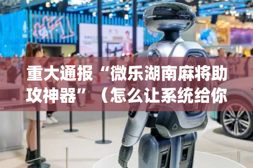 重大通报“微乐湖南麻将助攻神器”（怎么让系统给你发好牌)