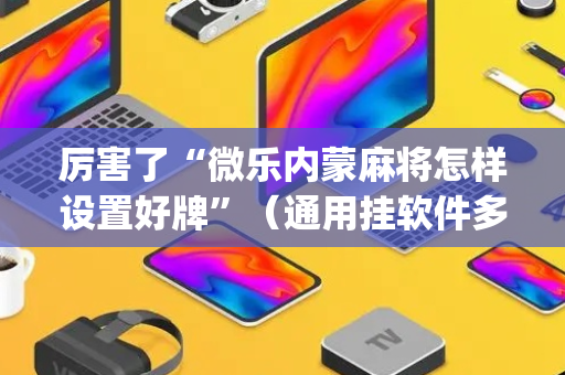 厉害了“微乐内蒙麻将怎样设置好牌”（通用挂软件多少钱)