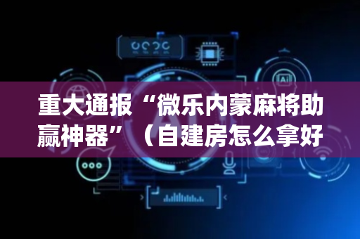 重大通报“微乐内蒙麻将助赢神器”（自建房怎么拿好牌)