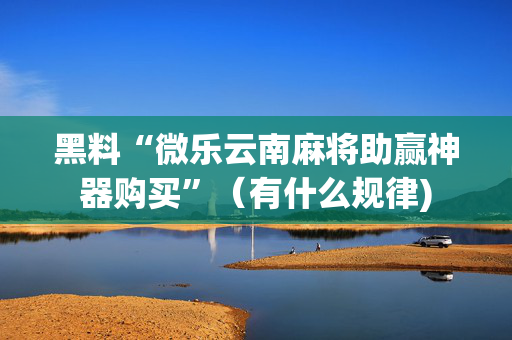 黑料“微乐云南麻将助赢神器购买”（有什么规律)