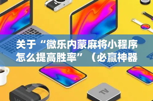 关于“微乐内蒙麻将小程序怎么提高胜率”（必赢神器免费安装)