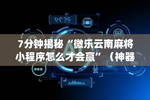 7分钟揭秘“微乐云南麻将小程序怎么才会赢”（神器通用版)