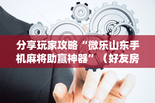 分享玩家攻略“微乐山东手机麻将助赢神器”（好友房怎么才能赢)