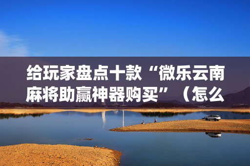 给玩家盘点十款“微乐云南麻将助赢神器购买”（怎么控制输赢)