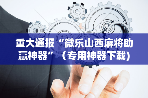 重大通报“微乐山西麻将助赢神器”（专用神器下载)