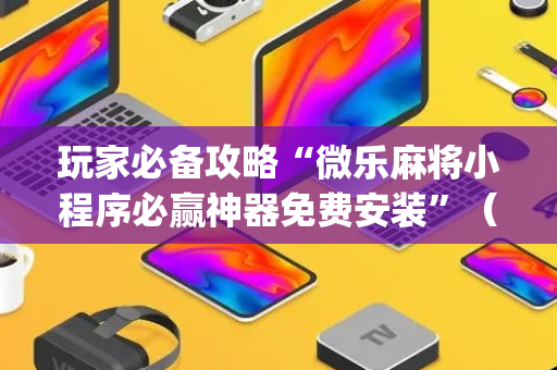玩家必备攻略“微乐麻将小程序必赢神器免费安装”（规律确实有挂)