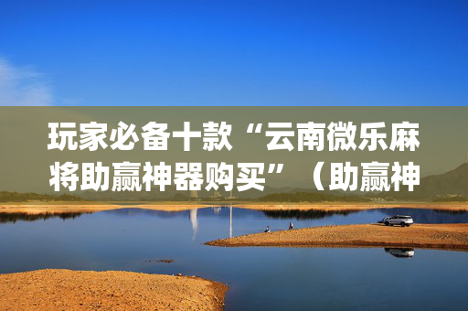 玩家必备十款“云南微乐麻将助赢神器购买”（助赢神器购买)