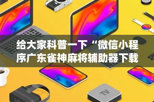 给大家科普一下“微信小程序广东雀神麻将辅助器下载”（有什么诀窍)