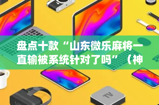盘点十款“山东微乐麻将一直输被系统针对了吗”（神器最新免费)